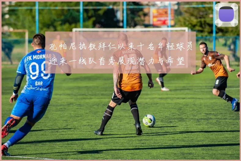 孔帕尼执教拜仁以来十名年轻球员迎来一线队首秀展现潜力与希望