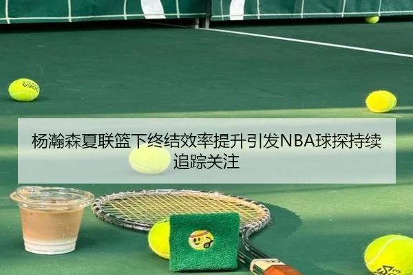 杨瀚森夏联篮下终结效率提升引发NBA球探持续追踪关注