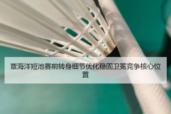 覃海洋短池赛前转身细节优化稳固卫冕竞争核心位置
